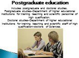 Postgraduate education. Includes postgraduate and doctoral studies. Postgraduate studies-Department of higher educational institutions for training teaching and scientific personnel of high qualification. Doctoral studies-Department of higher educational institutions for training teaching and scient
