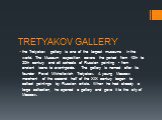 TRETYAKOV GALLERY. the Tretyakov gallery is one of the largest museums in the world. The Museum exposition covers the period from 10th to 20th century and all schools of Russian painting - from ancient icons to avant-garde. The gallery is named after its founder Pavel Mikhailovich Tretyakov. A young
