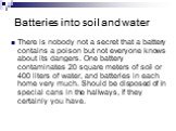 Batteries into soil and water. There is nobody not a secret that a battery contains a poison but not everyone knows about its dangers. One battery contaminates 20 square meters of soil or 400 liters of water, and batteries in each home very much. Should be disposed of in special cans in the hallways