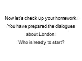 Now let’s check up your homework. You have prepared the dialogues about London. Who is ready to start?
