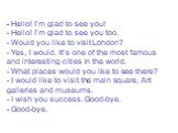 Hello! I’m glad to see you! - Hello! I’m glad to see you too. - Would you like to visit London? - Yes, I would. It’s one of the most famous and interesting cities in the world. - What places would you like to see there? - I would like to visit the main square, Art galleries and museums. - I wish you