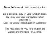 Now let’s work with our books. Let’s do ex.6, p.62 in your English book. You may use your computers when you’ll do it. Look for useful information in websites. The next task for you is to match the words and the texts ex.9, p.63.