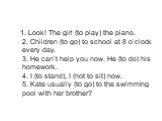 1. Look! The girl (to play) the piano. 2. Children (to go) to school at 8 o’clock every day. 3. He can’t help you now. He (to do) his homework. 4. I (to stand), I (not to sit) now. 5. Kate usually (to go) to the swimming pool with her brother?