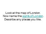 Look at the map of London. Now name the sights of London. Describe any places you like.