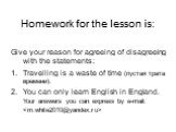 Homework for the lesson is: Give your reason for agreeing of disagreeing with the statements: Travelling is a waste of time (пуcтая трата времени). You can only learn English in England. Your answers you can express by e-mail: