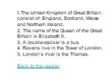 1.The United Kingdom of Great Britain consist of: England, Scotland, Wales and Northern Ireland. 2. The name of the Queen of the Great Britain is Elizabeth II. 3. A double-decker is a bus. 4. Ravens live in the Tower of London. 5. London’s river is the Thames. Back to the lesson