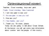 Организационный момент. Teacher: Good morning, boys and girls! Pupils: Good morning Nina Ivanovna! T.: I am very glad to see you! P.: We are glad to see you too! T.: How are you? P.: Fine thanks, and you? T.: Thank you. Sit down, please. Today we are going to talk about Great Britain. At the lesson 