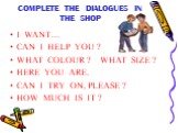 COMPLETE THE DIALOGUES IN THE SHOP. I WANT… CAN I HELP YOU ? WHAT COLOUR ? WHAT SIZE ? HERE YOU ARE. CAN I TRY ON, PLEASE ? HOW MUCH IS IT ?