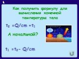 Как получить формулу для вычисления конечной температуры тела. t2 =Q/cm +t1 А начальной? t1 =t2- Q/cm