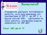 Вычислить!!! Определить удельную теплоёмкость металла, если для изменения его температуры от 200 С до 240 С у бруска массой 100г, сделанного из этого металла, внутренняя энергия изменилась на 182 Дж? Ответ: 380 Дж/кг 0С