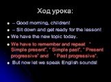 Ход урока: – Good morning, children! – Sit down and get ready for the lesson! We have the new topic today. We have to remember and repeat “ Simple present”, “ Simple past”, “ Present progressive” and “ Past progressive”. But now let we speak English sounds!