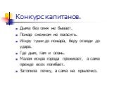 Конкурс капитанов. Дыма без огня не бывает. Пожар снежком не погасить. Искру туши до пожара, беду отводи до удара. Где дым, там и огонь. Малая искра города прожигает, а сама прежде всех погибает. Затопила печку, а сама на крылечко.