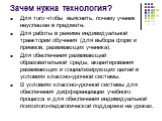 Зачем нужна технология? Для того чтобы выяснить, почему ученик неуспешен в предмете. Для работы в режиме индивидуальной траектории обучения (для выбора форм и приемов, развивающих ученика). Для обеспечения развивающей образовательной среды, акцентирования развивающих и социализирующих целей в услови