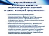 Научной основой Стандарта является системно-деятельностный подход, который предполагает: учет индивидуальных возрастных, психологических и физиологических особенностей обучающихся, роли и значения видов деятельности и форм общения для определения целей образования и воспитания и путей их достижения;