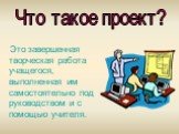 Это завершенная творческая работа учащегося, выполненная им самостоятельно под руководством и с помощью учителя. Что такое проект?