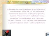 Особенностью новой образовательной области «Технология» является то, что учащиеся выполняют различные творческие проекты, задания. Учащиеся сами выбирают темы проектов, согласовывают их с учителем трудов. Главное – это соответствие программе и удовлетворение какой – либо потребности.