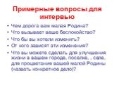 Примерные вопросы для интервью. Чем дорога вам малая Родина? Что вызывает ваше беспокойство? Что бы вы хотели изменить? От кого зависят эти изменения? Что вы можете сделать для улучшения жизни в вашем городе, поселке, , селе, для процветания вашей малой Родины (назвать конкретное дело)?