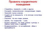 Правила корректного поведения. Старайтесь понимать и себя, и других. Находите положительное в окружающих людях. Уважайте чужое мнение. Судите не по внешности, а по личным качествам человека. Помните, что все люди разные. Знайте, что в единстве – сила. Будьте уверены, что люди разных культур и языков