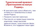 Туристический проспект «Приглашение на малую Родину». В проспекте вам нужно объяснить, чем интересна и привлекательна ваша малая Родина. Покажите проспект взрослым. Пригласите на презентацию проектов родителей, представителей администрации, туристических фирм. Возможно, они поддержат ваши идеи.