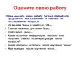 Оцените свою работу. Чтобы оценить свою работу по теме попробуйте продолжить высказывания и ответить на поставленные вопросы: Из данной темы я узнал (а), что… Самым важным для меня было… Я научился (ась)… Какие источник информации помогли мне получить ответы на интересующие меня вопросы? Какие вопро