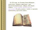 В 1574 году во Львове Иван Фёдоров напечатал первую известную нам восточнославянскую азбуку. Она была издана «ради скорого младенческого научения». По ней учились читать и изучали грамматику русского языка.