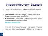 Индекс открытости бюджета. Опрос: ~90 вопросов (4 ответа с обоснованием) Координатор исследования – Международное бюджетное партнерство (США). Исполнитель в Украине – Международный центр перспективных исследований, http://www.icps.com.ua 2010 год: 94 страны, Украина – 62 балла, 14 место 2008 год: 85