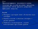 Цель: Продемонстрировать возможности законов геометрии при создании различных орнаментов, украшающих многие предметы декоративно-прикладного искусства. Задачи: Повторить и расширить знания об известных видах симметрии Научиться выделять и описывать симметрию в рисунке орнамента Обобщить и систематиз