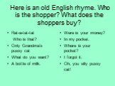 Here is an old English rhyme. Who is the shopper? What does the shoppers buy? Rat-a-tat-tat Who is that? Only Grandma’s pussy cat What do you want? A bottle of milk. Were is your money? In my pocket. Where is your pocket? I forgot it. Oh, you silly pussy cat!