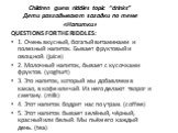 Children guess riddles topic “drinks” Дети разгадывают загадки по теме «Напитки». QUESTIONS FOR THE RIDDLES: 1. Очень вкусный, богатый витаминами и полезный напиток. Бывает фруктовый и овощной. (juice) 2. Молочный напиток, бывает с кусочками фруктов. (yoghurt) 3. Это напиток, который мы добавляем в 