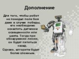 Дополнение. Для того, чтобы робот не покидал поле боя даже в случае победы, его необходимо оснастить датчиком освещенности или цвета. Тогда при обнаружении линии, он будет пятиться назад. Однако, алгоритм будет более сложным.