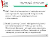 Глоссарий WebSoft. LMS (Learning Management System) - система планирования, проведения и управления всеми учебными мероприятиями в организации. LCMS (Learning Content Management System) - система управления учебным контентом. Основные функции - это: доставка, хранение, редактирование учебных материа