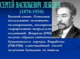 Русский химик. Основные исследования посвящены полимеризации, изомеризации и гидрированию непредельных соединений. Впервые (1910) получил образец синтетического бутадиенового каучука. Разработал (1926-1928) одностадийный способ получения бутадиена из этанола. СЕРГЕЙ ВАСИЛЬЕВИЧ ЛЕБЕДЕВ. (1874-1934)