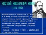 ЗИНИН Николай Николаевич (13.08.1812-8.02.1880), русский химик-органик, основатель научной школы, первый президент Русского Физико-химического общества. В 1842 г. осуществил получение анилина реакцией восстановления нитробензола сульфидом аммония: C6H5NO2 + 3(NH4)2S + 7HCl → C6H5NH2∙HCl +3S+6NH4Cl+ 