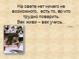 На свете нет ничего не возможного, есть то, во что трудно поверить. Век живи – век учись…. Сенека