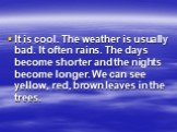 It is cool. The weather is usually bad. It often rains. The days become shorter and the nights become longer. We can see yellow, red, brown leaves in the trees.