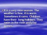 It is a very nice season. The weather is fine, it is warm. Sometimes it rains. Children have their long holidays. They swim in the river and play games.