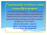 Творческий отчёт по теме самообразования « Развитие творческих способностей учащихся через внедрение проектной деятельности в начальной школе, как средства формирования УУД в условиях внедрения ФГОС НОО.» учителя начальных классов МОУ «Рыбачьевская школа» Бышук Веры Владимировны 2015