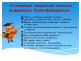 10 заповедей творческой личности, выведенные Полем Вайнцвайгом : “Будь хозяином своей судьбы. Достигни успеха в том, что ты любишь. Внеси свой конструктивный вклад в общее дело. Строй свои взаимоотношения с людьми на доверии. Развивай свои творческие способности. Культивируй в себе смелость. Заботьс