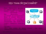 Skype - безкоштовна програма, що дозволяє робити телефонні дзвінки прямо з Вашого комп’ютера. Між абонентами, на комп’ютерах яких встановлений Skype, ці дзвінки абсолютно безкоштовні, а при дзвінку з комп’ютера на звичайний стаціонарний або мобільний телефон знімається невелика плата. Що таке Skype 