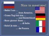 Nice to meet you! Hello! I am … … from America. Guten Tag! Ich bin … … aus Deutschland. Buon giorno! Sono … … di Italia. Salut! Je suis … … de France.