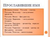 Великомученица Татьяна – святая, Татьяна Пельтцер – заслуженная артистка, Татьяна Навка – фигуристка, Татьяна Доронина – заслуженная актриса, Татьяна Лиознова – режиссёр, народая артистка СССР, Татьяна Тарасова – великий тренер по фигурному катанию Татьяна Толстая - писательница