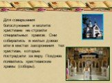 Для совершения богослужения и молитв христиане не строили специальных храмов. Они собирались в жилых домах или в местах захоронения тех христиан, которые пострадали за веру. Позднее появились христианские храмы (соборы).