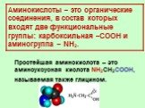 Аминокислоты – это органические соединения, в состав которых входят две функциональные группы: карбоксильная –COOH и аминогруппа – NH2. Простейшая аминокислота – это аминоуксусная кислота NH2CH2COOH, называемая также глицином.