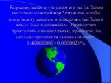 Разрежем канат и удлиним его на 1м. Затем мысленно охватим всю Землю так, чтобы зазор между канатом и поверхностью Земли всюду был одинаковым. Прежде чем приступать к вычислениям, прикинем, на сколько процентов удлинился канат: 1:40000000=0,0000025%.