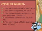 1. You are in the fifth form, aren’t you? 2. You don’t like picnics, do you? 3. You helped the old woman on your way to school, didn’t you? 4. Your friend can’t drive a car, can he? 5. You won’t have a Maths exam this year, will you? Answer the questions.