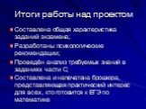 Итоги работы над проектом. Составлена общая характеристика заданий экзамена; Разработаны психологические рекомендации; Проведён анализ требуемых знаний в заданиях части С; Составлена и напечатана брошюра, представляющая практический интерес для всех, кто готовится к ЕГЭ по математике