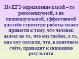 На ЕГЭ определение какой – то рекомендуемой, а не индивидуальной, эффективной для себя стратегии работы может привести к тому, что человек делает не то, что ему удобно, а то, как ему сказали, что, в конечном счёте, приводит к снижению результата