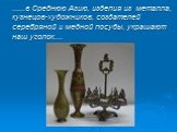 ......в Среднюю Азию, изделия из металла, кузнецов-художников, создателей серебряной и медной посуды, украшают наш уголок....