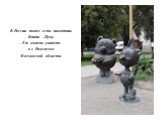 В России тоже есть памятник Винни –Пуху. Его можно увидеть в г. Раменское Московской области.