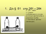 1. Д/з § 51 стр.261 – 264. 2. СБ-1 №994 3. Создать сообщающиеся сосуды, используя две бутылки и резиновую трубку. 4. Изготовить фонтан (желающие).